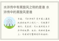 水滸傳中有黑旋風之稱的是誰 水滸傳中的黑旋風是誰